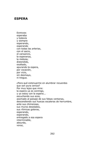 ESPERA



 ESPERABA
 esperaba
 y todavía
 y siempre
 esperando,
 esperando
 con todas las arterias,
 con el sacro,
 el cansancio,
 la esperanza,
 la médula;
 distendido,
 exaltado,
 apurando la espera,
 por vocación,
 por vicio,
 sin desmayo,
 ni tregua.

 ¿Para qué extenuarme en alumbrar recuerdos
 que son pura ceniza?
 Por muy lejos que mire:
 la espera ya es conmigo,
 y yo estoy con la espera...
 escuchando sus ecos,
 asomado al paisaje de sus falsas ventanas,
 descendiendo sus huecas escaleras de herrumbre,
 ante sus chimeneas,
 sus muros desolados,
 sus rítmicas goteras,
 esperando,
 esperando,
 entregado a esa espera
 interminable,
 absurda,
 voraz,


                             262
 