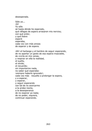 desesperada.

Sólo yo...
¡Sí!
Yo sólo
sé hasta dónde he esperado,
qué ráfagas de espera arrasaron mis nervios;
con qué ardor,
y qué fiebre
esperé
esperaba,
cada vez con más ansias
de esperar y de espera.

¡Ah! el hartazgo y el hambre de seguir esperando,
de no apartar un gesto de esa espera insaciable,
de vivirla en mis venas,
y respirar en ella la realidad,
el sueño,
el olvido,
el recuerdo;
sin importarme nada,
no saber qué esperaba:
¡siempre haberlo ignorado!;
cada vez más resuelto a prolongar la espera,
y a esperar,
y esperar,
y seguir esperando
con tal de no acercarme
a la aridez inerte,
a la desesperanza
de no esperar ya nada;
de no poder, siquiera,
continuar esperando.




                             263
 