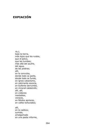EXPIACIÓN




 ALLÍ,
 bajo la tierra,
 más lejos que los ruidos,
 que el polvo,
 que las tumbas;
 más allá del azufre,
 del agua,
 de las piedras;
 allí,
 en lo convulso,
 donde todo se parte,
 donde todo se funde,
 en ígneo cataclismo,
 en calcinante escoria,
 en bullente derrumbe,
 en mineral catástrofe;
 allí, allí,
 en cráteres
 inestables,
 voraces,
 en fétidos apriscos,
 en valles torturados;

 allí,
 en lo caótico;
 sumido,
 amalgamado
 en una pasta informe,

                             264
 