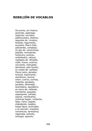 REBELIÓN DE VOCABLOS



 DE pronto, sin motivo:
 graznido, palaciego,
 cejijunto, microbio,
 padrenuestro, dicterio;
 seguidos de: incoloro,
 bisiesto, tegumento,
 ecuestre, Marco Polo,
 patizambo, complejo;
 en pos de: somormujo,
 padrillo, reincidente,
 herbívoro, profuso,
 ambidiestro, relieve;
 rodeados de: Afrodita,
 núbil, huevo, ocarina,
 incruento, rechupete,
 diametral, pelo fuente;
 en medio de: pañales,
 Flavio Lacio, penates,
 toronjil, nigromante,
 semibreve, sevicia;
 entre: cuervo, cornisa,
 imberbe, garabato,
 parásito, almenado,
 tarambana, equilátero;
 en torno de: nefando,
 hierofante, guayabo,
 esperpento, cofrade,
 espiral, mendicante;
 mientras llegan: incólume,
 falaz, ritmo, pegote,
 cliptodonte, resabio,
 fuego fatuo, archivado;
 y se acercan: macabra,
 cornamusa, heresiarca,
 sabandija, señuelo,
 artilugio, epiceno;


                              266
 