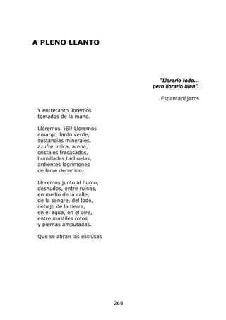 A PLENO LLANTO




                                      “Llorarlo todo...
                                   pero llorarlo bien”.

                                      Espantapájaros

 Y entretanto lloremos
 tomados de la mano.

 Lloremos. ¡Sí! Lloremos
 amargo llanto verde,
 sustancias minerales,
 azufre, mica, arena,
 cristales fracasados,
 humilladas tachuelas,
 ardientes lagrimones
 de lacre derretido.

 Lloremos junto al humo,
 desnudos, entre ruinas,
 en medio de la calle,
 de la sangre, del lodo,
 debajo de la tierra,
 en el agua, en el aire,
 entre mástiles rotos
 y piernas amputadas.

 Que se abran las esclusas




                             268
 