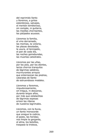 del reprimido llanto
y lloremos, a gritos
estentóreos, salvajes,
el mentón tembloroso,
sin compás, ni guitarra,
las mejillas chorreantes,
los párpados acuosos.

Lloremos la familia,
el vino derramado,
las momias, la victoria,
las plazas desoladas,
la usura, el terciopelo,
el pan de cada día,
las noches gemebundas,
las muertas catedrales.

Lloremos por las uñas,
por los pies, por los dientes,
lacios chorros tranquilos
de lágrimas salobres,
murmurantes arroyos
que enternezcan las piedras,
cataratas de llanto
de estruendosos modales.

Lloremos y lloremos,
impudorosamente,
sin tregua, ni descanso,
durante largos años,
por más que estalactitas
de lágrimas espesas
ericen las riberas
de nuestros lagrimales.

Lloremos, con la lluvia,
un llanto monocorde
que anegue la codicia,
el pasto, las heridas;
nos limpie la garganta,
el alma, los bolsillos,
traspase la tristeza,


                                 269
 