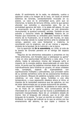 alude. El sentimiento de la nada, no obstante, vuelve a
aparecer unido a la imagen de la vaca, sin duda el animal
totémico de Girondo, constantemente invocado en su
poesía. La vaca es la animalidad pura, pero que se
interioriza, la bestia de ternura infinita, como la que parece
ahondar sus extraños y alucinantes ojos. No es la
animalidad agresiva del león, ni la alada del pájaro. Es casi
la encarnación de la calma orgánica, en una dimensión
monumental, la quietud rumiante, secreta. También en ese
extraño y nocturno relato de Interlunio, historia de un
fracaso que trasciende su anécdota para hacerse el relato
mismo de la frustración, en el borde del mundo, en esas
zonas inciertas donde la ciudad termina ante la soledad del
campo, aparece una vaca fantasmal y materna, la
conciliación con lo orgánico, con el ser manso y sagrado,
símbolo de la bondad, de la nutrición y de la tierra.
   Con la aparición de En la masmédula, en 1956, el ciclo de
la poesía de Girondo penetra en el vértigo del espacio
interior.
   “Algunos de los elementos esbozados o presentes en los
libros anteriores, son forzados aquí a sobrepasar su gama”
—dije en otra oportunidad refiriéndome a esta obra. Y en
efecto, hasta la estructura misma del lenguaje sufre el
impacto de la energía poética desencadenada en este libro
único. Al punto que las palabras mismas dejan de separarse
individualmente para fundirse en grupos, en otras unidades
más      complejas,     especie    de     superpalabras    con
significaciones múltiples y polivalentes, que proceden tanto
de su sentido semántico como de las asociaciones fonéticas
que producen. Bloques de palabras surgidas como una lava
volcánica, en una masa ígnea, fundidas a una alta
temperatura, y cuya separación obedece ahora al ritmo, al
impulso de la necesidad expresiva que las aglutina, en vez
de estar determinada por su propia autonomía de sentido.
   Pero esta situación inédita de las palabras en esta poesía,
no es fruto de un capricho, sino consecuencia de la
intensidad de un contenido que las fuerza a posibilidades de
expresión insospechadas. Nace de un verdadero estado de
trance. Son el lenguaje del oráculo, que es el más alto
lenguaje de la poesía. “Lo que yo escribo es oráculo” —dice
Rimbaud. La lengua del oráculo es la que se anima con las
emanaciones del abismo, la que capta y traduce la


                              27
 