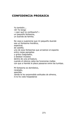 CONFIDENCIA PROSAICA



 Yo también...
 ¡Sí! Yo tengo
 —¿por qué no confesarlo?—
 un pequeño fantasma,
 un duende de familia.

 No vaya a suponerse que mi pequeño duende
 sea un fantasma hierático,
 espectral,
 de castillo;
 uno de esos fantasmas que arrastran el espanto
 entre viejas panoplias
 y gritos coagulados,
 o delatan incestos
 dentro de una armadura.
 cuando el silencio calza las funerarias mallas
 con que a Hamlet le place pasearse entre las tumbas.

 Mi fantasma es doméstico,
 recatado,
 apacible.
 Jamás le he sorprendido actitudes de almena,
 ni lo he visto hospedarse




                              271
 