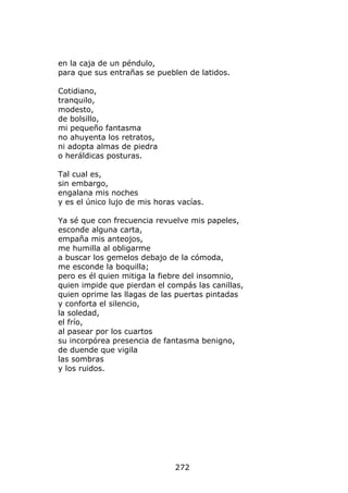 en la caja de un péndulo,
para que sus entrañas se pueblen de latidos.

Cotidiano,
tranquilo,
modesto,
de bolsillo,
mi pequeño fantasma
no ahuyenta los retratos,
ni adopta almas de piedra
o heráldicas posturas.

Tal cual es,
sin embargo,
engalana mis noches
y es el único lujo de mis horas vacías.

Ya sé que con frecuencia revuelve mis papeles,
esconde alguna carta,
empaña mis anteojos,
me humilla al obligarme
a buscar los gemelos debajo de la cómoda,
me esconde la boquilla;
pero es él quien mitiga la fiebre del insomnio,
quien impide que pierdan el compás las canillas,
quien oprime las llagas de las puertas pintadas
y conforta el silencio,
la soledad,
el frío,
al pasear por los cuartos
su incorpórea presencia de fantasma benigno,
de duende que vigila
las sombras
y los ruidos.




                               272
 
