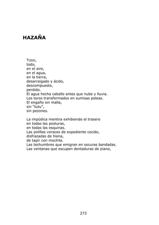 HAZAÑA



TODO,
todo,
en el aire,
en el agua,
en la tierra,
desarraigado y ácido,
descompuesto,
perdido.
El agua hecha caballo antes que nube y lluvia.
Los toros transformados en sumisas poleas.
El engaño sin malla,
sin “tutu”,
sin pezones.

La impúdica mentira exhibiendo el trasero
en todas las posturas,
en todas las esquinas.
Las polillas voraces de expediente cocido,
disfrazadas de hiena,
de tapir con mochila.
Las techumbres que emigran en oscuras bandadas.
Las ventanas que escupen dentaduras de piano,




                              273
 