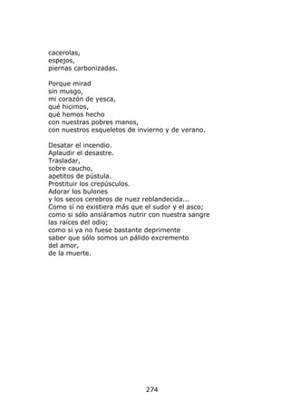 cacerolas,
espejos,
piernas carbonizadas.

Porque mirad
sin musgo,
mi corazón de yesca,
qué hicimos,
qué hemos hecho
con nuestras pobres manos,
con nuestros esqueletos de invierno y de verano.

Desatar el incendio.
Aplaudir el desastre.
Trasladar,
sobre caucho,
apetitos de pústula.
Prostituir los crepúsculos.
Adorar los bulones
y los secos cerebros de nuez reblandecida...
Como sí no existiera más que el sudor y el asco;
como si sólo ansiáramos nutrir con nuestra sangre
las raíces del odio;
como si ya no fuese bastante deprimente
saber que sólo somos un pálido excremento
del amor,
de la muerte.




                             274
 