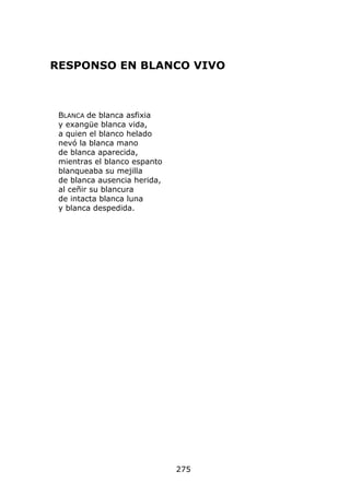 RESPONSO EN BLANCO VIVO



 BLANCA de blanca asfixia
 y exangüe blanca vida,
 a quien el blanco helado
 nevó la blanca mano
 de blanca aparecida,
 mientras el blanco espanto
 blanqueaba su mejilla
 de blanca ausencia herida,
 al ceñir su blancura
 de intacta blanca luna
 y blanca despedida.




                              275
 