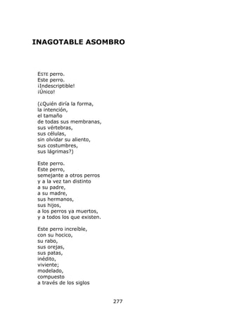 INAGOTABLE ASOMBRO



 ESTE perro.
 Este perro.
 ¡Indescriptible!
 ¡Único!

 (¿Quién diría la forma,
 la intención,
 el tamaño
 de todas sus membranas,
 sus vértebras,
 sus células,
 sin olvidar su aliento,
 sus costumbres,
 sus lágrimas?)

 Este perro.
 Este perro,
 semejante a otros perros
 y a la vez tan distinto
 a su padre,
 a su madre,
 sus hermanos,
 sus hijos,
 a los perros ya muertos,
 y a todos los que existen.

 Este perro increíble,
 con su hocico,
 su rabo,
 sus orejas,
 sus patas,
 inédito,
 viviente;
 modelado,
 compuesto
 a través de los siglos


                              277
 