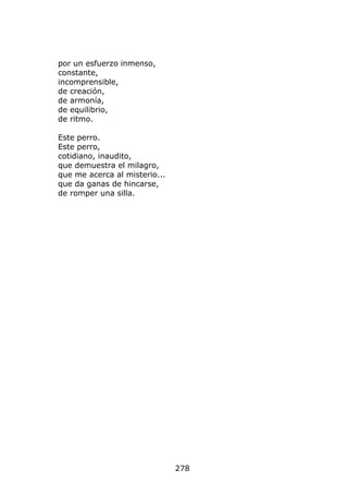 por un esfuerzo inmenso,
constante,
incomprensible,
de creación,
de armonía,
de equilibrio,
de ritmo.

Este perro.
Este perro,
cotidiano, inaudito,
que demuestra el milagro,
que me acerca al misterio...
que da ganas de hincarse,
de romper una silla.




                               278
 
