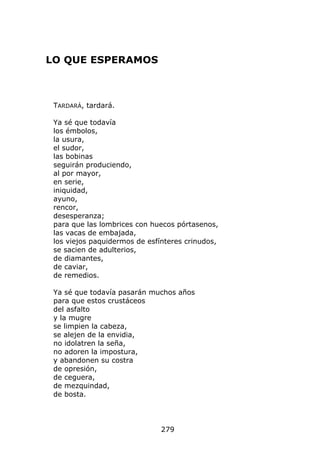 LO QUE ESPERAMOS



 TARDARÁ, tardará.

 Ya sé que todavía
 los émbolos,
 la usura,
 el sudor,
 las bobinas
 seguirán produciendo,
 al por mayor,
 en serie,
 iniquidad,
 ayuno,
 rencor,
 desesperanza;
 para que las lombrices con huecos pórtasenos,
 las vacas de embajada,
 los viejos paquidermos de esfínteres crinudos,
 se sacien de adulterios,
 de diamantes,
 de caviar,
 de remedios.

 Ya sé que todavía pasarán muchos años
 para que estos crustáceos
 del asfalto
 y la mugre
 se limpien la cabeza,
 se alejen de la envidia,
 no idolatren la seña,
 no adoren la impostura,
 y abandonen su costra
 de opresión,
 de ceguera,
 de mezquindad,
 de bosta.




                               279
 