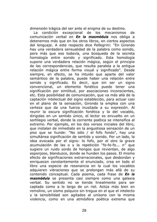 dimensión trágica del ser ante el enigma de su destino.
   La condición excepcional de los mecanismos de
comunicación verbal en En la masmédula nos obliga a
detenernos más que en los otros libros, en ciertos aspectos
del lenguaje. A este respecto dice Pellegrini: “En Girondo
hay una verdadera sensualidad de la palabra como sonido,
pero más que eso todavía, una búsqueda de la secreta
homología entre sonido y significado. Esta homología
supone una verdadera relación mágica, según el principio
de las correspondencias, que resulta paralela a la antigua
relación mágica entre forma visual y significado”. Desde
siempre, en efecto, se ha intuido que aparte del valor
semántico de la palabra, puede haber una relación entre
sonido y significado. Es decir, que sin ser un signo
convencional, un elemento fonético puede tener una
significación por similitud, por asociaciones inconscientes,
etc. Esta posibilidad de comunicación, que va más allá de la
captación intelectual del signo establecido, para actuar casi
en el plano de la sensación, Girondo la emplea con una
certeza que da una fuerza inusitada a su expresión. Al
reunir la oscura significación fonética y la del vocablo,
dirigidas en un sentido único, el lector es envuelto en un
sortilegio verbal, donde la corriente poética se intensifica al
extremo. Por ejemplo, en los dos versos iniciales del libro,
que instalan de inmediato en la angustiosa sensación de un
piso que se hunde: “No sólo / el fofo fondo”, hay una
simultánea significación de sentido y sonido. Por un lado, la
idea evocada por el signo: lo fofo, por el otro la grave
acumulación de las o y la repetición “fo-fo-fo... n” que
sugiere un ruido sordo de hongos que revientan, de algo
esponjoso, blanduzco, donde se hunden los pasos. El mismo
efecto de significaciones extrarracionales, que desbordan y
enriquecen constantemente el enunciado, crea en todo el
libro una especie de resonancia en la cual los vocablos
adquieren vibraciones que se prolongan más allá de su
contenido conceptual. Cada poema, cada frase de En la
masmédula se presenta casi siempre como una galaxia
verbal. Su sentido no se tiende linealmente para ser
captado como a lo largo de un riel. Actúa más bien en
remolino, un sismo psíquico sin tregua en el que el intelecto
y la sensibilidad son agitados al unísono con la misma
violencia, como en una atmósfera poética extrema que


                               28
 