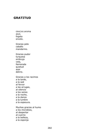 GRATITUD



 GRACIAS   aroma
 azul,
 fogata
 encelo.

 Gracias pelo
 caballo
 mandarino.

 Gracias pudor
 turquesa
 embrujo
 vela,
 llamarada
 quietud
 azar
 delirio.

 Gracias a los racimos
 a la tarde,
 a la sed
 al fervor
 a las arrugas,
 al silencio
 a los senos
 a la noche,
 a la danza
 a la lumbre
 a la espesura.

 Muchas gracias al humo
 a los microbios,
 al despertar
 al cuerno
 a la belleza,
 a la esponja


                          282
 