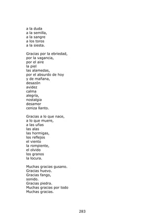 a   la duda
a   la semilla,
a   la sangre
a   los toros
a   la siesta.

Gracias por la ebriedad,
por la vagancia,
por el aire
la piel
las alamedas,
por el absurdo de hoy
y de mañana,
desazón
avidez
calma
alegría,
nostalgia
desamor
ceniza llanto.

Gracias a lo que nace,
a lo que muere,
a las uñas
las alas
las hormigas,
los reflejos
el viento
la rompiente,
el olvido
los granos
la locura.

Muchas    gracias gusano.
Gracias   huevo.
Gracias   fango,
sonido.
Gracias   piedra.
Muchas    gracias por todo
Muchas    gracias.




                             283
 