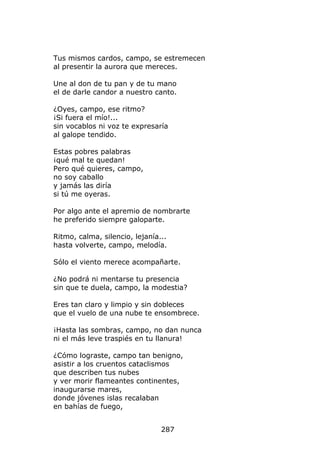 Tus mismos cardos, campo, se estremecen
al presentir la aurora que mereces.

Une al don de tu pan y de tu mano
el de darle candor a nuestro canto.

¿Oyes, campo, ese ritmo?
¡Si fuera el mío!...
sin vocablos ni voz te expresaría
al galope tendido.

Estas pobres palabras
¡qué mal te quedan!
Pero qué quieres, campo,
no soy caballo
y jamás las diría
si tú me oyeras.

Por algo ante el apremio de nombrarte
he preferido siempre galoparte.

Ritmo, calma, silencio, lejanía...
hasta volverte, campo, melodía.

Sólo el viento merece acompañarte.

¿No podrá ni mentarse tu presencia
sin que te duela, campo, la modestia?

Eres tan claro y limpio y sin dobleces
que el vuelo de una nube te ensombrece.

¡Hasta las sombras, campo, no dan nunca
ni el más leve traspiés en tu llanura!

¿Cómo lograste, campo tan benigno,
asistir a los cruentos cataclismos
que describen tus nubes
y ver morir flameantes continentes,
inaugurarse mares,
donde jóvenes islas recalaban
en bahías de fuego,


                                287
 