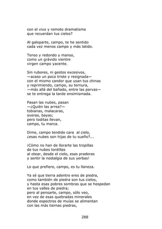 con el vivo y remoto dramatismo
que recuerdan tus cielos?

Al galoparte, campo, te he sentido
cada vez menos campo y más latido.

Tenso y redondo y manso,
como un grávido vientre
virgen campo yacente.

Sin rubores, ni gestos excesivos,
—acaso un poco triste y resignada—
con el mismo candor que usan tus chinas
y reprimiendo, campo, su ternura,
—más allá del bañado, entre las parvas—
se te entrega la tarde ensimismada.

Pasan las nubes, pasan
—¿Quién las arrea?—
tobianas, malacaras,
overas, bayas;
pero toditas llevan,
campo, tu marca.

Dime, campo tendido cara al cielo,
¿esas nubes son hijas de tu sueño?...

¡Cómo no han de llorarte las tropillas
de tus nubes tordillas
al otear, desde el cielo, esas praderas
y sentir la nostalgia de sus yerbas!

Lo que prefiero, campo, es tu llaneza.

Ya sé que tierra adentro eres de piedra,
como también de piedra son tus cielos,
y hasta esas pobres sombras que se hospedan
en tus valles de piedra;
pero al pensarte, campo, sólo veo,
en vez de esas quebradas minerales
donde espectros de muías se alimentan
con las más tiernas piedras,


                               288
 