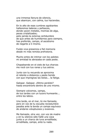 una inmensa llanura de silencio,
que abanican, con calma, tus haciendas.

En lo alto de esas cumbres agobiantes
hallaremos laderas y peñascos,
donde yacen metales, momias de alga,
peces cristalizados;
peto jamás la extensa certidumbre
de que antes de humillarnos para siempre,
has preferido, campo, el ascetismo
de negarte a ti mismo.

Fuiste viva presencia o fiel memoria
desde mi más remota prehistoria.

Mucho antes de intimar con los palotes
mi amistad te abrazaba en cada poste.

Chapaleando en el cielo de tus charcos
me rocé con tus ranas y tus astros.

Junto con tu recuerdo se aproxima
el relente a distancia y pasto herido
con que impregnas las botas... la fatiga.

Galopar. Galopar. ¿Ritmo perdido?
hasta encontrarlo dentro de uno mismo.

Siempre volvemos, campo,
de tus tardes con un lucero humeante...
entre los labios.

Una tarde, en el mar, tú me llamaste,
pero en vez de tu escueta reciedumbre
pasaba ante la borda un campo equívoco
de andares voluptuosos y evasivos.

Me llamaste, otra vez, con voz de madre
y en tu silencio sólo hallé una vaca
junto a un charco de luna arrodillada;
arrodillada, campo, ante tu nada.



                               289
 