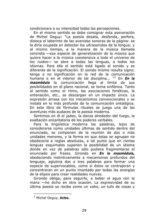 condicionara a su intensidad todas las percepciones.
   En el mismo sentido se debe consignar esta aseveración
de Michel Deguy: “La poesía desata, desfonda, perfora,
disloca el laberinto de las avenidas sonoras de la página: se
la diría ocupada en detectar los ultrasonidos de la lengua; y
al mismo tiempo, a la manera de la música llamada
concreta —esa especie de generalización de la música que
quiere hacer a la música coextensiva a todo el universo de
los ruidos— se abre a todas las lenguas, a todos los
idiomas. Para ella el sentido está ligado al sonido y es
diferente de la significación. El sonido mismo resulta signo;
tenga o no significación en la red de la comunicación
humana o en el interior de tal disciplina... “2 En En la
masmédula la comunicación llega al límite de sus
posibilidades en el plano racional, se torna sinfónica. Tanto
el sentido como el ritmo, las asociaciones fonéticas, la
entonación, etc., se descargan en un impacto único. La
expresión arrasa con los mecanismos convencionales y se
instala en lo más profundo de la comunicación ontológica.
En este libro de fórmulas rituales se juega una de las
aventuras más audaces de la poesía moderna.
   Sentimos en él el jadeo, la danza alrededor del fuego, la
exaltación encantatoria de los poderes verbales.
   Para la lingüística moderna las palabras, lejos de
considerarse como unidades últimas de sentido dentro del
enunciado, se componen de la reunión de dos o más
unidades menores, y la forma en que éstas se agrupan no
obedecería a reglas absolutas, a tal punto que en ciertas
lenguas esquimales suponen la posibilidad de un idioma
donde en vez de palabras sólo pudiera fragmentarse el
enunciado por frases. Girondo en En la masmédula,
obedeciendo instintivamente a mecanismos profundos del
lenguaje, aglutina dos o tres palabras para formar una
especie de supervocablos, como si éstos se contrajeran y
concentraran en un punto imantado por todas las energías
de la elipsis para crear realidades nuevas.
   Girondo obliga, para seguirlo, a beber el agua con la
mano —he dicho en otra ocasión. La expresividad de su
última poesía se recibe como un vaho, un tufo de cosas y

  2
      Michel Deguy, Actes.



                              29
 