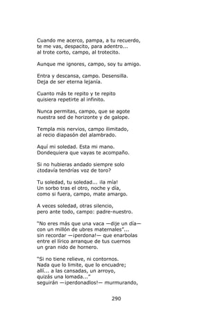 Cuando me acerco, pampa, a tu recuerdo,
te me vas, despacito, para adentro...
al trote corto, campo, al trotecito.

Aunque me ignores, campo, soy tu amigo.

Entra y descansa, campo. Desensilla.
Deja de ser eterna lejanía.

Cuanto más te repito y te repito
quisiera repetirte al infinito.

Nunca permitas, campo, que se agote
nuestra sed de horizonte y de galope.

Templa mis nervios, campo ilimitado,
al recio diapasón del alambrado.

Aquí mi soledad. Esta mi mano.
Dondequiera que vayas te acompaño.

Si no hubieras andado siempre solo
¿todavía tendrías voz de toro?

Tu soledad, tu soledad... ¡la mía!
Un sorbo tras el otro, noche y día,
como si fuera, campo, mate amargo.

A veces soledad, otras silencio,
pero ante todo, campo: padre-nuestro.

“No eres más que una vaca —dije un día—
con un millón de ubres maternales”...
sin recordar —¡perdona!— que enarbolas
entre el lírico arranque de tus cuernos
un gran nido de hornero.

“Si no tiene relieve, ni contornos.
Nada que lo limite, que lo encuadre;
allí... a las cansadas, un arroyo,
quizás una lomada...”
seguirán —¡perdonadlos!— murmurando,


                              290
 