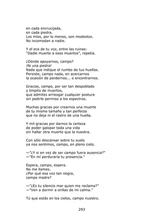 en cada encrucijada,
en cada piedra.
Los míos, por lo menos, son modestos.
No incomodan a nadie.

Y el eco de tu voz, entre las ruinas:
“Dadle muerte a esos muertos”, repetía.

¿Dónde apoyarnos, campo?
¡Ni una piedra!
Nada que indique el rumbo de tus huellas.
Persiste, campo nada, en acercarnos
la ocasión de perdernos... o encontrarnos.

Gracias, campo, por ser tan despoblado
y limpito de muertos,
que admites arriesgar cualquier postura
sin pedirle permiso a los espectros.

Muchas gracias por crearnos una muerte
de tu mismo tamaño y tan perfecta
que no deja ni el rastro de una huella.

Y mil gracias por darnos la certeza
de poder galopar toda una vida
sin hallar otra muerte que la nuestra.

Con sólo descansar sobre tu suelo
ya nos sentimos, campo, en pleno cielo.

—”¿Y si en vez de ser campo fuera ausencia?”
—”En mí perduraría tu presencia.”

Espera, campo, espera.
No me llames.
¿Por qué esa voz tan negra,
campo madre?

—”¿Es tu silencio mar quien me reclama?”
—”Ven a dormir a orillas de mi calma.”

Tú que estás en los cielos, campo nuestro.


                              293
 