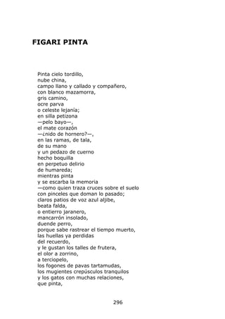 FIGARI PINTA



 Pinta cielo tordillo,
 nube china,
 campo llano y callado y compañero,
 con blanco mazamorra,
 gris camino,
 ocre parva
 o celeste lejanía;
 en silla petizona
 —pelo bayo—,
 el mate corazón
 —¿nido de hornero?—,
 en las ramas, de tala,
 de su mano
 y un pedazo de cuerno
 hecho boquilla
 en perpetuo delirio
 de humareda;
 mientras pinta
 y se escarba la memoria
 —como quien traza cruces sobre el suelo
 con pinceles que doman lo pasado;
 claros patios de voz azul aljibe,
 beata falda,
 o entierro jaranero,
 mancarrón insolado,
 duende perro,
 porque sabe rastrear el tiempo muerto,
 las huellas ya perdidas
 del recuerdo,
 y le gustan los talles de frutera,
 el olor a zorrino,
 a terciopelo,
 los fogones de pavas tartamudas,
 los mugientes crepúsculos tranquilos
 y los gatos con muchas relaciones,
 que pinta,


                              296
 