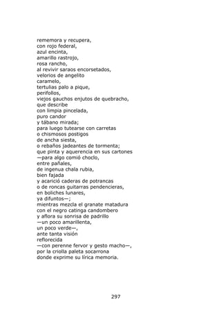 rememora y recupera,
con rojo federal,
azul encinta,
amarillo rastrojo,
rosa rancho,
al revivir saraos encorsetados,
velorios de angelito
caramelo,
tertulias palo a pique,
perifollos,
viejos gauchos enjutos de quebracho,
que describe
con limpia pincelada,
puro candor
y tábano mirada;
para luego tutearse con carretas
o chismosos postigos
de ancha siesta,
o rebaños jadeantes de tormenta;
que pinta y aquerencia en sus cartones
—para algo comió choclo,
entre pañales,
de ingenua chala rubia,
bien fajada
y acarició caderas de potrancas
o de roncas guitarras pendencieras,
en boliches lunares,
ya difuntos—;
mientras mezcla el granate matadura
con el negro catinga candombero
y aflora su sonrisa de padrillo
—un poco amarillenta,
un poco verde—,
ante tanta visión
reflorecida
—con perenne fervor y gesto macho—,
por la criolla paleta socarrona
donde exprime su lírica memoria.




                             297
 