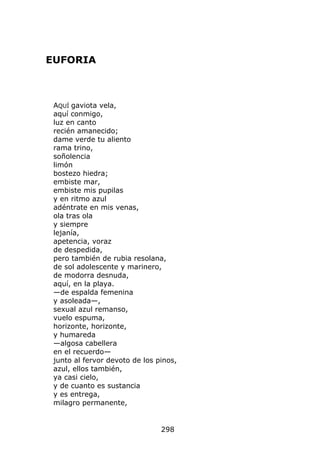 EUFORIA



 AQUÍ gaviota vela,
 aquí conmigo,
 luz en canto
 recién amanecido;
 dame verde tu aliento
 rama trino,
 soñolencia
 limón
 bostezo hiedra;
 embiste mar,
 embiste mis pupilas
 y en ritmo azul
 adéntrate en mis venas,
 ola tras ola
 y siempre
 lejanía,
 apetencia, voraz
 de despedida,
 pero también de rubia resolana,
 de sol adolescente y marinero,
 de modorra desnuda,
 aquí, en la playa.
 —de espalda femenina
 y asoleada—,
 sexual azul remanso,
 vuelo espuma,
 horizonte, horizonte,
 y humareda
 —algosa cabellera
 en el recuerdo—
 junto al fervor devoto de los pinos,
 azul, ellos también,
 ya casi cielo,
 y de cuanto es sustancia
 y es entrega,
 milagro permanente,


                                298
 