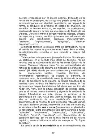 cuerpos empapados por el aliento original. Instalado en la
noche de los presagios, es la suya una poesía cuyas fuerzas
internas imponen, con absoluto despotismo, los rasgos de la
forma. El lenguaje se precipita en estado de erupción, los
vocablos se funden entre sí, se copulan, se yuxtaponen,
combinando seres y formas en una especie de Jardín de las
Delicias. De tales simbiosis surgen visiones inéditas, síntesis
de especies y reinos, sonidos guturales que adquieren de
pronto      una     significación  prelógica    (“metafisirrata”,
“erofrote”,       “agrinsomnes”,      “egogorgo”,     “olaveca-
bracobra”... etc.)
   A menudo también la sintaxis entra en combustión. No es
el pan de los monos lo que nutre esas frases. Pero en ellas,
paradójicamente, retumba el eco rotundo y clásico del
idioma.
   Tal experiencia impone una jerarquía distinta. Somete por
un sortilegio, en el sentido más literal del término. Por un
hechizo que se extiende más allá de las zonas lúcidas de la
mente. Fórmulas mágicas como “en los lunihemisferios de
reflujos de coágulos de espuma de medusas de arena de los
senos” (M. 410), donde por una contracción y multiplicidad
de        asociaciones táctiles, visuales, térmicas, de
innumerables resonancias, se sugiere la blancura, la
redondez lunar, la suavidad de arena (y tibieza de la arena
al sol), la delicadeza de la espuma, la calidad hipnótica de la
medusa como atributo de fascinación de los senos. O “las
agrinsomnes dragas hambrientas del ahora con su limo de
nada” (M. 404), con la difusa sensación de chirrido agrio,
que es al mismo tiempo insomnio y signo de la acción de la
draga. Introducirse en esta poesía es penetrar a la
profundidad del ser, hasta sus últimos límites. De ella se
alza el sentimiento de una insatisfacción existencial,
sentimiento de la miseria de una existencia rebajada donde
las cosas adolecen perpetuamente de una falta de totalidad,
se debaten entre los sub y los ex (no alcanzan su plenitud o
la han perdido) para presentarse sólo como carencia o fuga:
“subsobo”,       “subánimas”,     “subósculos”,    “subsueños”,
“exellas”, “exotro”, “exnúbiles”, etc. Sentimiento de la
condición lacerada del yo en lo más íntimo de su núcleo
orgánico, entre el latido atronador del cuerpo, en “lo fugaz
perpetuo”.
   La poesía de En la masmédula es el estremecimiento de


                                30
 