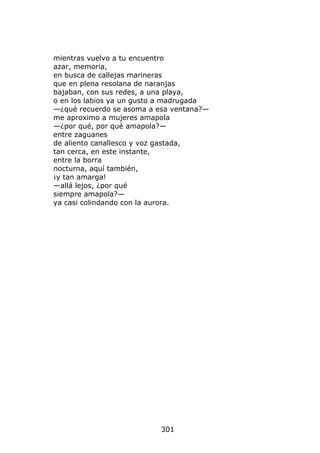 mientras vuelvo a tu encuentro
azar, memoria,
en busca de callejas marineras
que en plena resolana de naranjas
bajaban, con sus redes, a una playa,
o en los labios ya un gusto a madrugada
—¿qué recuerdo se asoma a esa ventana?—
me aproximo a mujeres amapola
—¿por qué, por qué amapola?—
entre zaguanes
de aliento canallesco y voz gastada,
tan cerca, en este instante,
entre la borra
nocturna, aquí también,
¡y tan amarga!
—allá lejos, ¿por qué
siempre amapola?—
ya casi colindando con la aurora.




                          301
 
