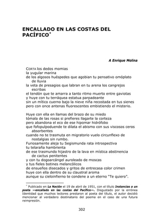 ENCALLADO EN LAS COSTAS DEL
PACÍFICO *




                                                            A Enrique Molina

  CORTA los dedos momias
  la yugular marina
  de los algosos huéspedes que agobian tu pensativo omóplato
      de lluvia
  la veta de presagios que labran en tu arena los cangrejos
      escribas
  el tendón que te amarra a tanto ritmo muerto entre gaviotas
  y huye con tu terráquea estatua parpadeante
  sin un mítico cuerno bajo la nieve niña recostada en tus sienes
  pero con once antenas fluorescentes embistiendo el misterio.

  Huye con ella en llamas del brazo de su miedo
  tómala de las rosas si prefieres llagarte la corteza
  pero abandona el eco de ese hipomar hidrófobo
  que fofopulpoduende te dilata el abismo con sus viscosos ceros
      absorbentes
  cuando no te trasmuta en migratorio vuelo circunflexo de
      nostalgias sin rumbo.
  Furiosamente aleja tu Segismunda rata introspectiva
  tu telaraña hambrienta
  de ese trasmundo hijastro de la lava en mística abstinencia
      de cactus penitentes
  y con tu dogoarcángel auroleado de moscas
  y tus fieles botines melancólicos
  de ensueños disecados y gritos de entrecasa color crimen
  huye con ella dentro de su claustral aroma
  aunque su cieloinfierno te condene a un eterno “Te quiero”.

  *
    Publicado en La Nación el 19 de abril de 1951, con el título Instancias a un
poeta —encallado en las costas del Pacífico—. Disgustado por la errónea
Identidad que muchos lectores prestaron al poeta del título, el autor decidió
mencionar al verdadero destinatario del poema en el caso de una futura
reimpresión.


                                       302
 