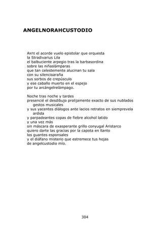 ANGELNORAHCUSTODIO



 ANTE el acorde vuelo epistolar que orquesta
 la Stradivarius Lila
 el balbuciente arpegio tras la barbasordina
 sobre las niñaslámparas
 que tan celestemente alucinan tu sala
 con su silencioaraña
 sus sorbos de crepúsculo
 y ese caballo muerto en el espejo
 por tu arcángelrelámpago.

 Noche tras noche y tardes
 presencié el desdibujo prolijamente exacto de sus nublados
     gestos musicales
 y sus yacentes diálogos ante lacios retratos en siemprevela
     ardida
 y parpadeantes copas de fiebre alcohol latido
 y una vez más
 sin máscara de exasperante grillo conyugal Aristarco
 quiero darte las gracias por la capota en llanto
 los guantes esponsales
 y el diáfano misterio que estremece tus hojas
 de angelcustodio mío.




                               304
 