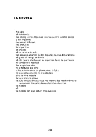 LA MEZCLA



 No sólo
 el fofo fondo
 los ebrios lechos légamos telúricos entre fanales serios
 y sus liqúenes
 no sólo el solicroo
 las prefugas
 lo impar ido
 el ahonde
 el tacto incauto solo
 los acordes abismos de los órganos sacros del orgasmo
 el gusto al riesgo en brote
 al rito negro al alba con su esperezo lleno de gorriones
 ni tampoco el regosto
 los suspiritos sólo
 ni el fortuito dial sino
 o los autosondeos en pleno plexo trópico
 ni las exellas menos ni el endédalo
 sino la viva mezcla
 la total mezcla plena
 la pura impura mezcla que me merma los machimbres e!
     almamasa tensa las tercas hembras tuercas
 la mezcla
 sí
 la mezcla con que adherí mis puentes




                              306
 