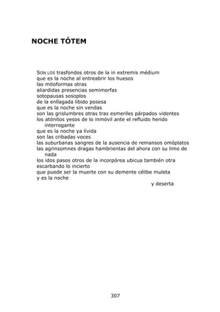 NOCHE TÓTEM



 SON LOS trasfondos otros de la in extremis médium
 que es la noche al entreabrir los huesos
 las mitoformas otras
 aliardidas presencias semimorfas
 sotopausas sosoplos
 de la enllagada libido posesa
 que es la noche sin vendas
 son las grislumbres otras tras esmeriles párpados videntes
 los atónitos yesos de lo inmóvil ante el refluido herido
     interrogante
 que es la noche ya lívida
 son las cribadas voces
 las suburbanas sangres de la ausencia de remansos omóplatos
 las agrinsomnes dragas hambrientas del ahora con su limo de
     nada
 los idos pasos otros de la incorpórea ubicua también otra
 escarbando lo incierto
 que puede ser la muerte con su demente célibe muleta
 y es la noche
                                                  y deserta




                             307
 