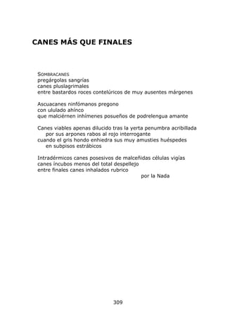 CANES MÁS QUE FINALES



 SOMBRACANES
 pregárgolas sangrías
 canes pluslagrimales
 entre bastardos roces contelúricos de muy ausentes márgenes

 Ascuacanes ninfómanos pregono
 con ululado ahínco
 que malciérnen inhímenes posueños de podrelengua amante

 Canes viables apenas dilucido tras la yerta penumbra acribillada
    por sus arpones rabos al rojo interrogante
 cuando el gris hondo enhiedra sus muy amusties huéspedes
    en subpisos estrábicos

 Intradérmicos canes posesivos de malceñidas células vigías
 canes íncubos menos del total despellejo
 entre finales canes inhalados rubrico
                                          por la Nada




                               309
 