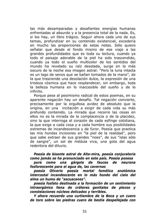 las más desamparadas y desafiantes energías humanas
enfrentadas al absurdo y a la presencia total de la nada. Es,
si los hay, un libro trágico. Seguir ahora cada uno de sus
temas, profundizar en su contenido existencial, excedería
en mucho las proporciones de estas notas. Sólo quiero
señalar que desde el fondo mismo de ese viaje a las
grandes profundidades que es toda su lectura, cuando ya
todo el paisaje adorable de la piel ha sido trascendido,
cuando ya todo el sueño multicolor de los sentidos del
mundo ha revelado su raíz desolada, surge en lo más
oscuro de la noche esa imagen astral: “Pero la luna intacta
es un lago de senos que se bañan tomados de la mano”, de
la que trasciende una desolación dulce, la expresión de una
tristeza cósmica que hace resplandecer, sin embargo, toda
la belleza humana en lo inaccesible del sueño y de lo
infinito.
   Porque pese al pesimismo radical de estos poemas, en su
aparente negación hay un desafío. Tal negación convierte,
precisamente por la orgullosa avidez de absoluto que la
origina, en una incitación a exigir de cada vida su más
profundo contenido. La mirada que recorre las cosas en
ellos no es la mirada de la complacencia o de la placidez,
sino la que interroga el corazón de cada esfinge cotidiana,
la que exige a cada cosa y a cada hombre sus posibilidades
extremas de incandescencia y de furor. Poesía que practica
las mis hondas incisiones en “la piel de la realidad”, pero
que sabe extraer de sus grandes “noes”, de sus “islas sólo
de sangre”, un sol de médula viva, una gota del agua
redentora del diluvio.

  Poesía de bisonte astral de Alta-mira, poesía conjuratoria
como jamás se ha pronunciado en este país. Poesía posesa
  pura como una gárgola de fauces de neurona
fosforescente para el agua de, las cavernas
  poesía Oliverio poesía mortal famélica anatómica
intercostal incandescente en lo más hondo del cielo del
alma un humo de “ascuacanes”.
  poesía fosfato destinada a la formación de un sentimiento
intraorgánico llena de cráteres genitales de plexos y
constelaciones núcleos delicados y terribles.
  Y ahora recuerdo una curtiembre de la Boca y un cuero
de toro sobre las piedras cuero de bestia despellejada con


                              31
 