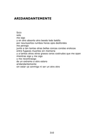 ARIDANDANTEMENTE



 SIGO
 solo
 me sigo
 y en otro absorto otro beodo lodo baldío
 por neuroyertos rumbos horas opio desfondes
 me persigo
 junto a tan tantas otras bellas concas corolas erolocas
 entre fugaces muertes sin memoria
 y a tantos otros otros grasos ceros costrudos que me opan
 mientras sigo y me sigo
 y me recontrasigo
 de un extremo a otro estero
 aridandantemente
 sin estar ya conmigo ni ser un otro otro




                              310
 