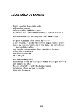 ISLAS SÓLO DE SANGRE



 SERÁN videntes demasiado nadie
 colindantes opacos
 orígenes del tedio al ritmo gota
 topes digo que ingieren el desgano con distinta apetencia

 Son borra viva cato descompases tirito de la sangre

 Un poco nubecosa entre sienes de ensayo
 y algo mucho por cierto indiscernible esqueleteando el aire
 dados ay en derrumbe hacia el final desvío de ya herbosos
    durmientes paralelos
 son estertores malacordes óleos espejismos terrenos
 milagro intuyo vermes
 casi llanto que rema
 de la sangre

 Sus remordidas grietas
 laxas fibras orates en desparpada fiebre musito por mi doble
 son pedales sin olas
 huecos intransitivos entre burbujas madres
 grifosones infiero aunque me duela
 islas sólo de sangre




                               311
 