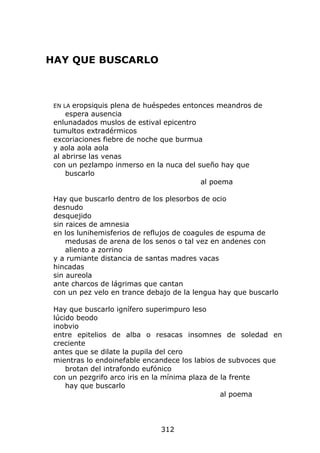 HAY QUE BUSCARLO



 EN LA eropsiquis plena de huéspedes entonces meandros de
     espera ausencia
 enlunadados muslos de estival epicentro
 tumultos extradérmicos
 excoriaciones fiebre de noche que burmua
 y aola aola aola
 al abrirse las venas
 con un pezlampo inmerso en la nuca del sueño hay que
     buscarlo
                                          al poema

 Hay que buscarlo dentro de los plesorbos de ocio
 desnudo
 desquejido
 sin raices de amnesia
 en los lunihemisferios de reflujos de coagules de espuma de
     medusas de arena de los senos o tal vez en andenes con
     aliento a zorrino
 y a rumiante distancia de santas madres vacas
 hincadas
 sin aureola
 ante charcos de lágrimas que cantan
 con un pez velo en trance debajo de la lengua hay que buscarlo

 Hay que buscarlo ignífero superimpuro leso
 lúcido beodo
 inobvio
 entre epitelios de alba o resacas insomnes de soledad en
 creciente
 antes que se dilate la pupila del cero
 mientras lo endoinefable encandece los labios de subvoces que
     brotan del intrafondo eufónico
 con un pezgrifo arco iris en la mínima plaza de la frente
     hay que buscarlo
                                                 al poema




                              312
 