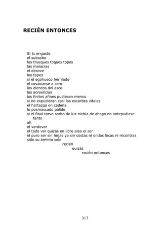 RECIÉN ENTONCES



 SI EL engaste
 el subsobo
 los trueques toques topos
 las malacras
 el desove
 los topes
 si el egohueco herniado
 el covaciarse a cero
 los elencos del asco
 las acreencias
 los finitos afines pudiesen menos
 si no expudieran casi los escarbes vitales
 el hartazgo en cadena
 lo posmascado pálido
 si el final torvo sorbo de luz niebla de ahogo no antepudiese
     tanto
 ah
 el verdever
 el todo ver quizás en libre aleo el ser
 el puro ser sin hojas ya sin costas ni ondas locas ni recontras
 sólo su ámbito solo
                       recién
                             quizás
                                  recién entonces




                                313
 