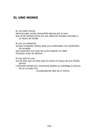 EL UNO NONES



 EL UNO total menos
 plenicorrupto nones consentido apenas por el cero
 que al ido tiempo torna con sus catervas súcubos sexuales y
     su fauna de olvido

 El uno yo subánima
 aunque insepulto intacto bajo sus multicriptas con trasfondos
     de arcadas
 que autonutre sus ecos de sumo experto en nada
 mientras crece en abismo

 El uno solo en uno
 res de azar que se orea ante la noche en busca de sus límites
     perros
 y tornasol lamido por innúmeros podres se interllaga lo oscuro
     de su yo todo uno
                     crucipendiente sólo de sí mismo




                               314
 