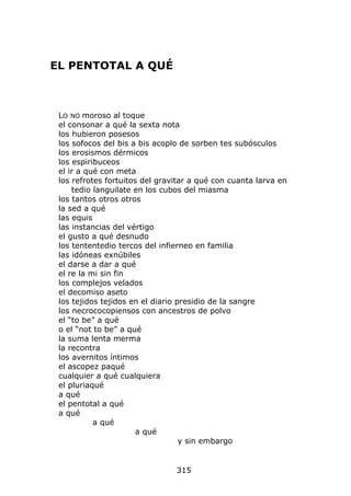 EL PENTOTAL A QUÉ



 LO NO moroso al toque
 el consonar a qué la sexta nota
 los hubieron posesos
 los sofocos del bis a bis acoplo de sorben tes subósculos
 los erosismos dérmicos
 los espiribuceos
 el ir a qué con meta
 los refrotes fortuitos del gravitar a qué con cuanta larva en
     tedio languilate en los cubos del miasma
 los tantos otros otros
 la sed a qué
 las equis
 las instancias del vértigo
 el gusto a qué desnudo
 los tententedio tercos del infierneo en familia
 las idóneas exnúbiles
 el darse a dar a qué
 el re la mi sin fin
 los complejos velados
 el decomiso aseto
 los tejidos tejidos en el diario presidio de la sangre
 los necrococopiensos con ancestros de polvo
 el “to be” a qué
 o el “not to be” a qué
 la suma lenta merma
 la recontra
 los avernitos íntimos
 el ascopez paqué
 cualquier a qué cualquiera
 el pluriaqué
 a qué
 el pentotal a qué
 a qué
           a qué
                       a qué
                                   y sin embargo


                                315
 