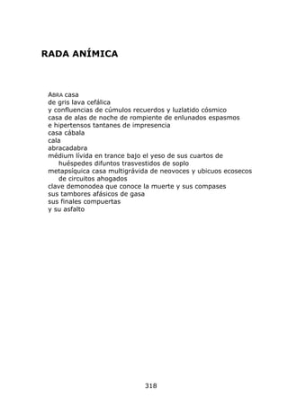 RADA ANÍMICA



 ABRA casa
 de gris lava cefálica
 y confluencias de cúmulos recuerdos y luzlatido cósmico
 casa de alas de noche de rompiente de enlunados espasmos
 e hipertensos tantanes de impresencia
 casa cábala
 cala
 abracadabra
 médium lívida en trance bajo el yeso de sus cuartos de
    huéspedes difuntos trasvestidos de soplo
 metapsíquica casa multigrávida de neovoces y ubicuos ecosecos
    de circuitos ahogados
 clave demonodea que conoce la muerte y sus compases
 sus tambores afásicos de gasa
 sus finales compuertas
 y su asfalto




                             318
 