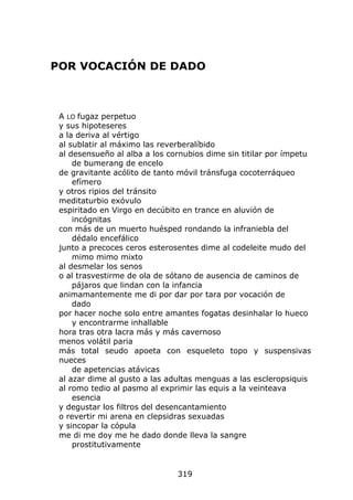 POR VOCACIÓN DE DADO



 A LO fugaz perpetuo
 y sus hipoteseres
 a la deriva al vértigo
 al sublatir al máximo las reverberalíbido
 al desensueño al alba a los cornubios dime sin titilar por ímpetu
     de bumerang de encelo
 de gravitante acólito de tanto móvil tránsfuga cocoterráqueo
     efímero
 y otros ripios del tránsito
 meditaturbio exóvulo
 espiritado en Virgo en decúbito en trance en aluvión de
     incógnitas
 con más de un muerto huésped rondando la infraniebla del
     dédalo encefálico
 junto a precoces ceros esterosentes dime al codeleite mudo del
     mimo mimo mixto
 al desmelar los senos
 o al trasvestirme de ola de sótano de ausencia de caminos de
     pájaros que lindan con la infancia
 animamantemente me di por dar por tara por vocación de
     dado
 por hacer noche solo entre amantes fogatas desinhalar lo hueco
     y encontrarme inhallable
 hora tras otra lacra más y más cavernoso
 menos volátil paria
 más total seudo apoeta con esqueleto topo y suspensivas
 nueces
     de apetencias atávicas
 al azar dime al gusto a las adultas menguas a las escleropsiquis
 al romo tedio al pasmo al exprimir las equis a la veinteava
     esencia
 y degustar los filtros del desencantamiento
 o revertir mi arena en clepsidras sexuadas
 y sincopar la cópula
 me di me doy me he dado donde lleva la sangre
     prostitutivamente


                               319
 