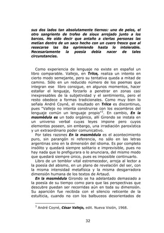 sus dos lados tan absolutamente tiernos: uno de pelos, el
otro sangriento de trofeo de sioux arrojado junto a los
barcos. He oído decir que antaño a ciertas personas las
metían dentro de un saco hecho con un cuero fresco que al
resecarse las iba oprimiendo hasta lo intolerable.
Necesariamente    la  poesía   debía   nacer   de   tales
circunstancias.


   Como experiencia de lenguaje no existe en español un
libro comparable. Vallejo, en Trilce, realiza un intento en
cierto modo semejante, pero su tentativa queda a mitad de
camino. Sólo en un reducido número de los poemas que
integran ese libro consigue, en algunos momentos, hacer
estallar el lenguaje, forzarlo a penetrar en zonas casi
inexpresables de la subjetividad y el sentimiento, pero el
resto obedece a formas tradicionales. Como muy bien lo
señala André Coyné, el resultado en Trilce es discontinuo,
pues “Vallejo no intenta construirse con los escombros del
lenguaje común un lenguaje propio” 3. En cambio, En la
masmédula es un todo orgánico, allí Girondo se instala en
un universo verbal cuyas leyes impone pero cuyos
elementos poseen, sin embargo, una irradiación paroxística
y un extraordinario poder comunicativo.
   Por tales razones En la masmédula es el acontecimiento
puro, sin parangón ni referencia, no sólo en las letras
argentinas sino en la dimensión del idioma. Es por completo
insólito y quedará siempre solitario e imprevisible, pues no
hay nada que lo prefigurara o lo anunciara, del mismo modo
que quedará siempre único, pues es imposible continuarlo.
   Libro de un temblor vital estremecedor, arroja al lector a
la poesía del abismo, en un plano de revelación del ser, con
la misma intensidad metafísica y la misma desgarradora
dimensión humana de los textos de Artaud.
   En la masmédula Girondo se ha adelantado demasiado a
la poesía de su tiempo como para que las perspectivas que
descubre puedan ser recorridas aún en toda su dimensión.
Su aparición fue recibida con el silencio reticente de la
estulticia, cuando no con los balbuceos desorientados de

  3
      André Coyné, César Vallejo, edit. Nueva Visión, 1968.



                                  32
 