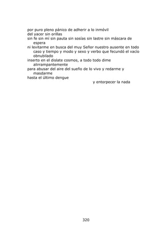 por puro pleno pánico de adherir a lo inmóvil
del yacer sin orillas
sin fe sin mí sin pauta sin sosías sin lastre sin máscara de
    espera
ni levitarme en busca del muy Señor nuestro ausente en todo
    caso y tiempo y modo y sexo y verbo que fecundó el vacío
    obnubilado
inserto en el dislate cosmos, a todo todo dime
    alirrampantemente
para abusar del aire del sueño de lo vivo y redarme y
    masdarme
hasta el último dengue
                                       y entorpecer la nada




                             320
 