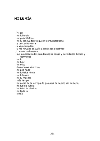MI LUMÍA



 MI LU
 mi lubidulia
 mi golocidalove
 mi lu tan luz tan tu que me enlucielabisma
 y descentratelura
 y venusafrodea
 y me nirvana el suyo la crucis los desalmes
 con sus melimeleos
 sus eropsiquisedas sus decúbitos lianas y dermiferios limbos y
    gormullos
 mi lu
 mi luar
 mi mito
 demonoave dea rosa
 mi pez hada
 mi luvisita nimia
 mi lubísnea
 mi lu más lar
 más lampo
 mi pulpa lu de vértigo de galaxias de semen de misterio
 mi lubella lusola
 mi total lu plevida
 mi toda lu
 lumía




                               321
 