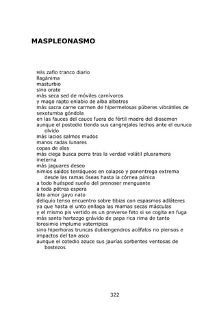MASPLEONASMO



MÁS  zafio tranco diario
llagánima
masturbio
sino orate
más seca sed de móviles carnívoros
y mago rapto enlabio de alba albatros
más sacra carne carmen de hipermelosas púberes vibrátiles de
sexotumba góndola
en las fauces del cauce fuera de fértil madre del diosemen
aunque el postedio tienda sus cangrejales lechos ante el eunuco
    olvido
más lacios salmos mudos
manos radas lunares
copas de alas
más ciega busca perra tras la verdad volátil plusramera
ineterna
más jaguares deseo
nimios saldos terráqueos en colapso y panentrega extrema
    desde las ramas óseas hasta la córnea pánica
a todo huésped sueño del prenoser menguante
a toda pétrea espera
lato amor gayo nato
deliquio tenso encuentro sobre tibias con espasmos adláteres
ya que hasta el unto enllaga las mamas secas másculas
y el mismo pis vertido es un preverse feto si se cogita en fuga
más santo hartazgo grávido de papa rica rima de tanto
lorosimio implume vaterripios
sino hiperhoras truncas dubiengendros acéfalos no piensos e
impactos del tan asco
aunque el cotedio azuce sus jaurías sorbentes ventosas de
    bostezos




                             322
 