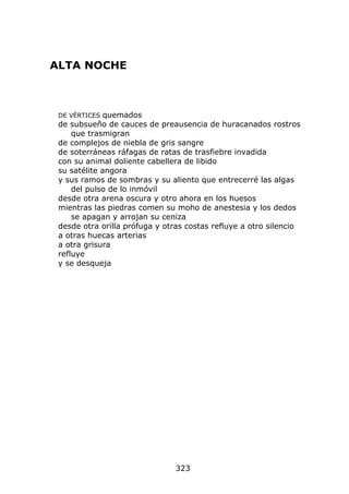 ALTA NOCHE



 DE VÉRTICES quemados
 de subsueño de cauces de preausencia de huracanados rostros
     que trasmigran
 de complejos de niebla de gris sangre
 de soterráneas ráfagas de ratas de trasfiebre invadida
 con su animal doliente cabellera de libido
 su satélite angora
 y sus ramos de sombras y su aliento que entrecerré las algas
     del pulso de lo inmóvil
 desde otra arena oscura y otro ahora en los huesos
 mientras las piedras comen su moho de anestesia y los dedos
     se apagan y arrojan su ceniza
 desde otra orilla prófuga y otras costas refluye a otro silencio
 a otras huecas arterias
 a otra grisura
 refluye
 y se desqueja




                                323
 
