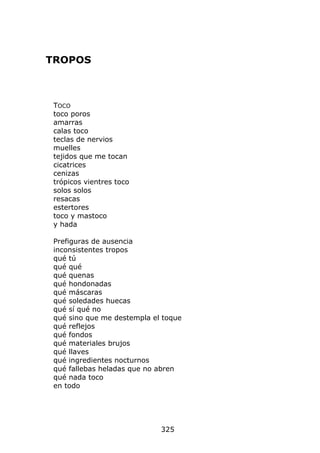 TROPOS



 TOCO
 toco poros
 amarras
 calas toco
 teclas de nervios
 muelles
 tejidos que me tocan
 cicatrices
 cenizas
 trópicos vientres toco
 solos solos
 resacas
 estertores
 toco y mastoco
 y hada

 Prefiguras de ausencia
 inconsistentes tropos
 qué tú
 qué qué
 qué quenas
 qué hondonadas
 qué máscaras
 qué soledades huecas
 qué sí qué no
 qué sino que me destempla el toque
 qué reflejos
 qué fondos
 qué materiales brujos
 qué llaves
 qué ingredientes nocturnos
 qué fallebas heladas que no abren
 qué nada toco
 en todo




                             325
 