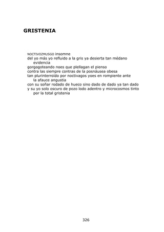 GRISTENIA



 NOCTIVOZMUSGO    insomne
 del yo más yo refluido a la gris ya desierta tan médano
     evidencia
 gorgogoteando noes que plellagan el pienso
 contra las siempre contras de la posnáusea obesa
 tan plurinterroído por noctivagos yoes en rompiente ante
     la afauce angustia
 con su soñar rodado de hueco sino dado de dado ya tan dado
 y su yo solo oscuro de pozo lodo adentro y microcosmos tinto
     por la total gristenia




                              326
 